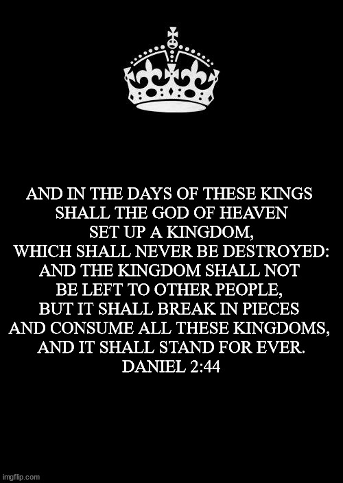 King of Kings |  AND IN THE DAYS OF THESE KINGS 

SHALL THE GOD OF HEAVEN
 SET UP A KINGDOM, 
WHICH SHALL NEVER BE DESTROYED: AND THE KINGDOM SHALL NOT 
BE LEFT TO OTHER PEOPLE, 
BUT IT SHALL BREAK IN PIECES 
AND CONSUME ALL THESE KINGDOMS, 
AND IT SHALL STAND FOR EVER.
DANIEL 2:44 | image tagged in memes,king jesus,kjv,midway baptist clinton | made w/ Imgflip meme maker