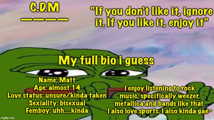 My bio, no judge, or no comment privileges | Name: Matt
Age: almost 14
Love status: unsure/kinda taken
Sexiality: bisexual
Femboy: uhh....kinda; My full bio i guess; I enjoy listening to rock music, specifically weezer, metallica and bands like that. I also love sports. I also kinda gae- | image tagged in c d m template | made w/ Imgflip meme maker