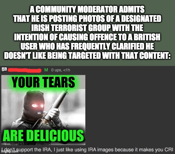 Let's see how he tries wriggling out of this one. Oh who am I kidding he can do literally anything without consequences. | A COMMUNITY MODERATOR ADMITS THAT HE IS POSTING PHOTOS OF A DESIGNATED IRISH TERRORIST GROUP WITH THE INTENTION OF CAUSING OFFENCE TO A BRITISH USER WHO HAS FREQUENTLY CLARIFIED HE DOESN'T LIKE BEING TARGETED WITH THAT CONTENT: | made w/ Imgflip meme maker