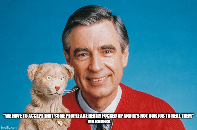 Mr.Rogers | "WE HAVE TO ACCEPT THAT SOME PEOPLE ARE REALLY FUCKED UP AND IT'S NOT OUR JOB TO HEAL THEM"

-MR.ROGERS | image tagged in mr rogers | made w/ Imgflip meme maker