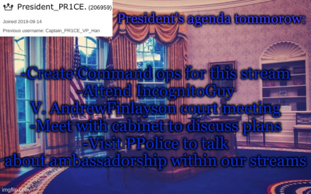 I'm open after I get something done here, so hit me up and we'll talk. | President's agenda tommorow:; -Create Command ops for this stream
-Attend IncognitoGuy V. AndrewFinlayson court meeting
-Meet with cabinet to discuss plans
-Visit PPolice to talk about ambassadorship within our streams | image tagged in president_pr1ce ann temp | made w/ Imgflip meme maker