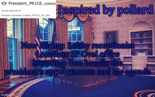 Inspired by pollard | Inspired by pollard; Now Hiring: Lobby receptionist
Location: IP Oval office
Meaning: You handle the president's appointments and his agenda | image tagged in president_pr1ce ann temp | made w/ Imgflip meme maker