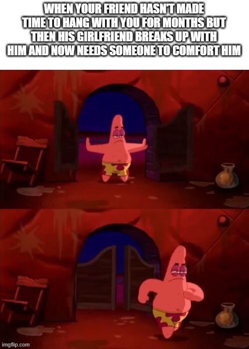 Patrick walking in | WHEN YOUR FRIEND HASN'T MADE TIME TO HANG WITH YOU FOR MONTHS BUT THEN HIS GIRLFRIEND BREAKS UP WITH HIM AND NOW NEEDS SOMEONE TO COMFORT HIM | image tagged in patrick walking in | made w/ Imgflip meme maker