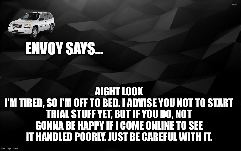 Envoy Says... | AIGHT LOOK
I’M TIRED, SO I’M OFF TO BED. I ADVISE YOU NOT TO START TRIAL STUFF YET, BUT IF YOU DO, NOT GONNA BE HAPPY IF I COME ONLINE TO SEE IT HANDLED POORLY. JUST BE CAREFUL WITH IT. | image tagged in envoy says | made w/ Imgflip meme maker