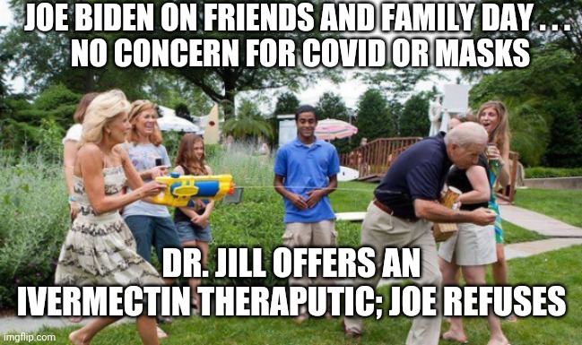 Just Say No, Joe | JOE BIDEN ON FRIENDS AND FAMILY DAY . . . 
NO CONCERN FOR COVID OR MASKS; DR. JILL OFFERS AN IVERMECTIN THERAPUTIC; JOE REFUSES | image tagged in biden,covid-19,vaccine,dr fauci,liberals,democrats | made w/ Imgflip meme maker