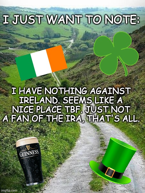 Just needed to be said after all the Andrew stuff, please continue scrolling and enjoy the rest of your day :D | I JUST WANT TO NOTE:; I HAVE NOTHING AGAINST IRELAND. SEEMS LIKE A NICE PLACE TBF. JUST NOT A FAN OF THE IRA, THAT'S ALL. | image tagged in memes,unfunny,ireland | made w/ Imgflip meme maker