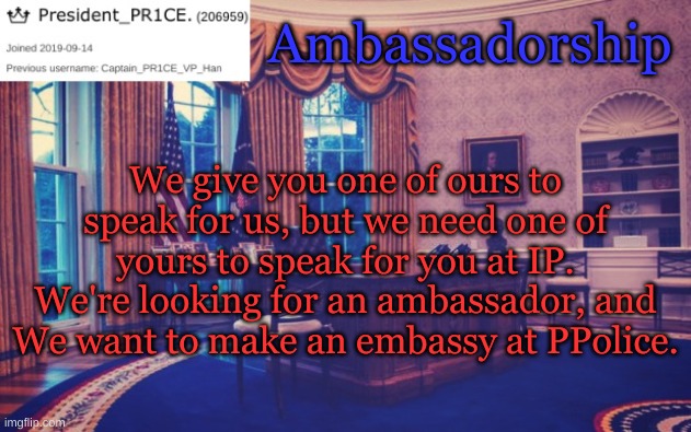 President_PR1CE Ann temp | Ambassadorship; We give you one of ours to speak for us, but we need one of yours to speak for you at IP. We're looking for an ambassador, and We want to make an embassy at PPolice. | image tagged in president_pr1ce ann temp | made w/ Imgflip meme maker