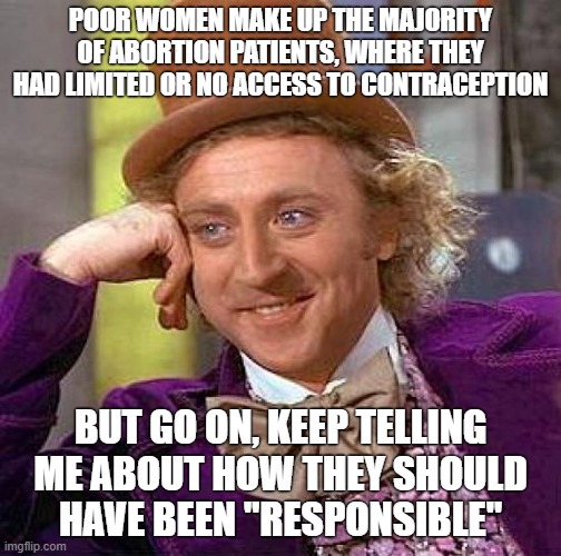 Conservatives: Uh... pull yourself up by the bootstraps, stupid poors! | POOR WOMEN MAKE UP THE MAJORITY OF ABORTION PATIENTS, WHERE THEY HAD LIMITED OR NO ACCESS TO CONTRACEPTION; BUT GO ON, KEEP TELLING ME ABOUT HOW THEY SHOULD
HAVE BEEN "RESPONSIBLE" | image tagged in memes,creepy condescending wonka,conservative logic,abortion,income inequality,poverty | made w/ Imgflip meme maker