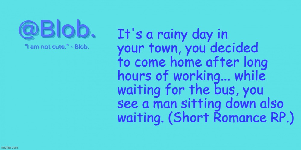 If you want more details, the man is currently 17 y/o, his occupation is working part-time in a restaurant. [Short Romance RP.] | It's a rainy day in your town, you decided to come home after long hours of working... while waiting for the bus, you see a man sitting down also waiting. (Short Romance RP.) | image tagged in blob's template - v1 | made w/ Imgflip meme maker