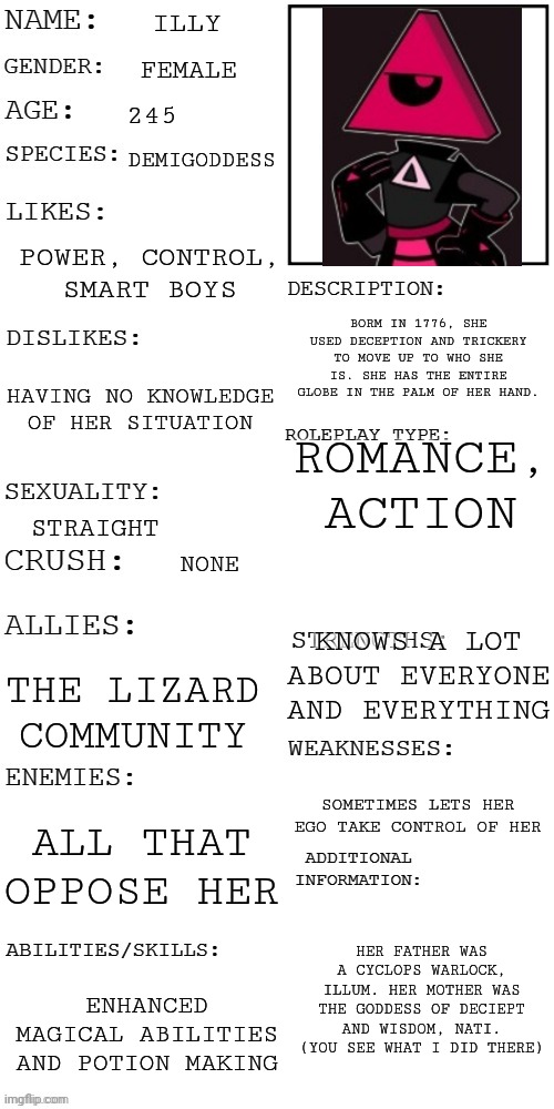 e | ILLY; FEMALE; 245; DEMIGODDESS; POWER, CONTROL, SMART BOYS; BORM IN 1776, SHE USED DECEPTION AND TRICKERY TO MOVE UP TO WHO SHE IS. SHE HAS THE ENTIRE GLOBE IN THE PALM OF HER HAND. HAVING NO KNOWLEDGE OF HER SITUATION; ROMANCE, ACTION; STRAIGHT; NONE; KNOWS A LOT ABOUT EVERYONE AND EVERYTHING; THE LIZARD COMMUNITY; SOMETIMES LETS HER EGO TAKE CONTROL OF HER; ALL THAT OPPOSE HER; HER FATHER WAS A CYCLOPS WARLOCK, ILLUM. HER MOTHER WAS THE GODDESS OF DECIEPT AND WISDOM, NATI. (YOU SEE WHAT I DID THERE); ENHANCED MAGICAL ABILITIES AND POTION MAKING | image tagged in updated roleplay oc showcase | made w/ Imgflip meme maker