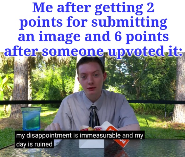 Lol this just happened... No wonder i cant get to 7,950K | Me after getting 2 points for submitting an image and 6 points after someone upvoted it: | image tagged in my disappointment is immeasurable | made w/ Imgflip meme maker