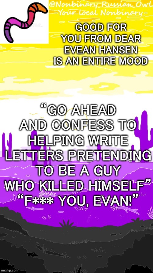 .-. | “GO AHEAD AND CONFESS TO HELPING WRITE LETTERS PRETENDING TO BE A GUY WHO KILLED HIMSELF” “F*** YOU, EVAN!”; GOOD FOR YOU FROM DEAR EVEAN HANSEN IS AN ENTIRE MOOD | image tagged in hehehehe thanks bubonic | made w/ Imgflip meme maker