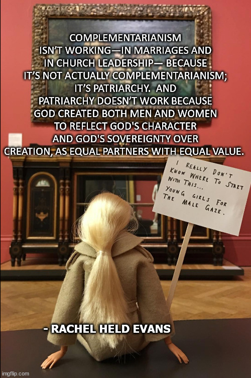 COMPLEMENTARIANISM ISN’T WORKING—IN MARRIAGES AND IN CHURCH LEADERSHIP— BECAUSE IT’S NOT ACTUALLY COMPLEMENTARIANISM; IT’S PATRIARCHY.  AND PATRIARCHY DOESN’T WORK BECAUSE GOD CREATED BOTH MEN AND WOMEN TO REFLECT GOD'S CHARACTER AND GOD'S SOVEREIGNTY OVER CREATION, AS EQUAL PARTNERS WITH EQUAL VALUE. - RACHEL HELD EVANS | made w/ Imgflip meme maker