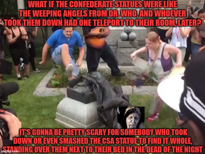 Or, you know, blocking the entrance to their bathrooms. | WHAT IF THE CONFEDERATE STATUES WERE LIKE THE WEEPING ANGELS FROM DR. WHO, AND WHOEVER TOOK THEM DOWN HAD ONE TELEPORT TO THEIR ROOM, LATER? IT'S GONNA BE PRETTY SCARY FOR SOMEBODY WHO TOOK DOWN OR EVEN SMASHED THE CSA STATUE TO FIND IT WHOLE, STANDING OVER THEM NEXT TO THEIR BED IN THE DEAD OF THE NIGHT | image tagged in durham nc confederate statue,dr who,weeping angel | made w/ Imgflip meme maker