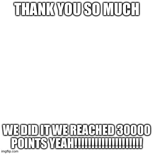 I REACHED 30000 THANK YOU | THANK YOU SO MUCH; WE DID IT WE REACHED 30000 POINTS YEAH!!!!!!!!!!!!!!!!!!!! | image tagged in memes,blank transparent square | made w/ Imgflip meme maker