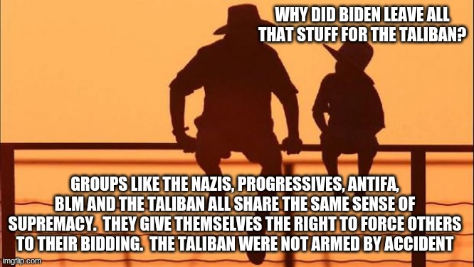 Cowboy wisdom, explaining democrats to children |  WHY DID BIDEN LEAVE ALL THAT STUFF FOR THE TALIBAN? GROUPS LIKE THE NAZIS, PROGRESSIVES, ANTIFA, BLM AND THE TALIBAN ALL SHARE THE SAME SENSE OF SUPREMACY.  THEY GIVE THEMSELVES THE RIGHT TO FORCE OTHERS TO THEIR BIDDING.  THE TALIBAN WERE NOT ARMED BY ACCIDENT | image tagged in cowboy father and son,cowboy wisdom,violent democrats,the hard truth,explaining democrats,protect the children | made w/ Imgflip meme maker