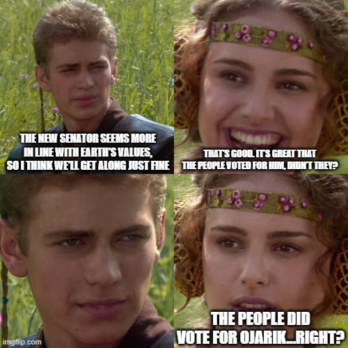 Anakin Padme 4 Panel | THE NEW SENATOR SEEMS MORE IN LINE WITH EARTH'S VALUES, SO I THINK WE'LL GET ALONG JUST FINE; THAT'S GOOD. IT’S GREAT THAT THE PEOPLE VOTED FOR HIM, DIDN’T THEY? THE PEOPLE DID VOTE FOR OJARIK…RIGHT? | image tagged in anakin padme 4 panel | made w/ Imgflip meme maker
