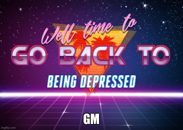 Gm | GM | image tagged in back to being depressed | made w/ Imgflip meme maker