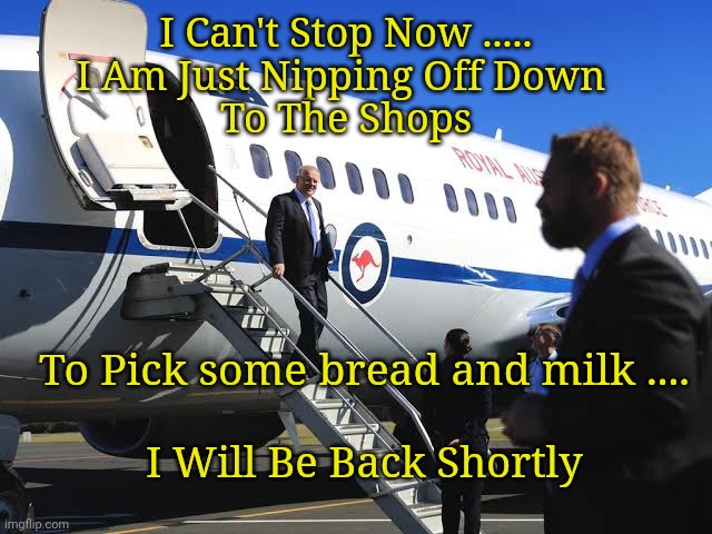 Scomo's RAAF Travel Plans. | I Can't Stop Now .....

I Am Just Nipping Off Down 
To The Shops; To Pick some bread and milk .... I Will Be Back Shortly | image tagged in scomo,scomoraaf | made w/ Imgflip meme maker