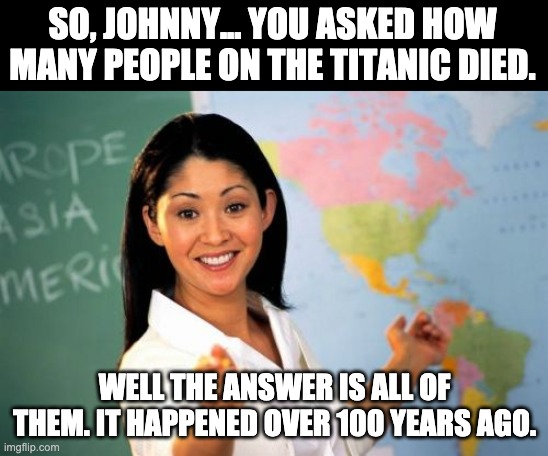 Titanic | SO, JOHNNY... YOU ASKED HOW MANY PEOPLE ON THE TITANIC DIED. WELL THE ANSWER IS ALL OF THEM. IT HAPPENED OVER 100 YEARS AGO. | image tagged in memes,unhelpful high school teacher | made w/ Imgflip meme maker