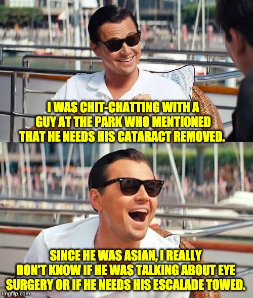 Cataract | I WAS CHIT-CHATTING WITH A GUY AT THE PARK WHO MENTIONED THAT HE NEEDS HIS CATARACT REMOVED. SINCE HE WAS ASIAN, I REALLY DON'T KNOW IF HE WAS TALKING ABOUT EYE SURGERY OR IF HE NEEDS HIS ESCALADE TOWED. | image tagged in memes,leonardo dicaprio wolf of wall street | made w/ Imgflip meme maker