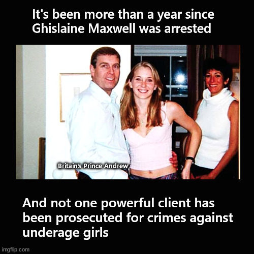It's been more than a year since  Ghislaine Maxwell was arrested | It's been more than a year since 
Ghislaine Maxwell was arrested; Britain's Prince Andrew; And not one powerful client has 
been prosecuted for crimes against 
underage girls | image tagged in jeffrey epstein,ghislaine maxwell | made w/ Imgflip meme maker