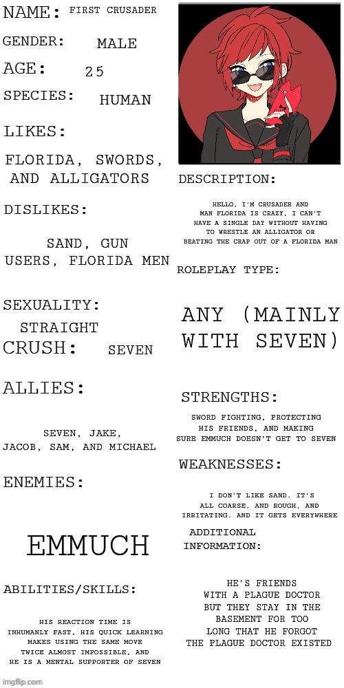 First Crusader | FIRST CRUSADER; MALE; 25; HUMAN; FLORIDA, SWORDS, AND ALLIGATORS; HELLO, I'M CRUSADER AND MAN FLORIDA IS CRAZY, I CAN'T HAVE A SINGLE DAY WITHOUT HAVING TO WRESTLE AN ALLIGATOR OR BEATING THE CRAP OUT OF A FLORIDA MAN; SAND, GUN USERS, FLORIDA MEN; ANY (MAINLY WITH SEVEN); STRAIGHT; SEVEN; SWORD FIGHTING, PROTECTING HIS FRIENDS, AND MAKING SURE EMMUCH DOESN'T GET TO SEVEN; SEVEN, JAKE, JACOB, SAM, AND MICHAEL; I DON'T LIKE SAND. IT'S ALL COARSE, AND ROUGH, AND IRRITATING. AND IT GETS EVERYWHERE; EMMUCH; HE'S FRIENDS WITH A PLAGUE DOCTOR BUT THEY STAY IN THE BASEMENT FOR TOO LONG THAT HE FORGOT THE PLAGUE DOCTOR EXISTED; HIS REACTION TIME IS INHUMANLY FAST, HIS QUICK LEARNING MAKES USING THE SAME MOVE TWICE ALMOST IMPOSSIBLE, AND HE IS A MENTAL SUPPORTER OF SEVEN | image tagged in updated roleplay oc showcase | made w/ Imgflip meme maker