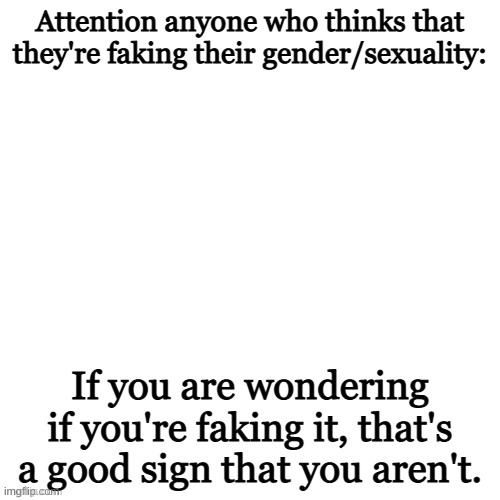 Just wanted to share the message | Attention anyone who thinks that they're faking their gender/sexuality:; If you are wondering if you're faking it, that's a good sign that you aren't. | image tagged in white void | made w/ Imgflip meme maker