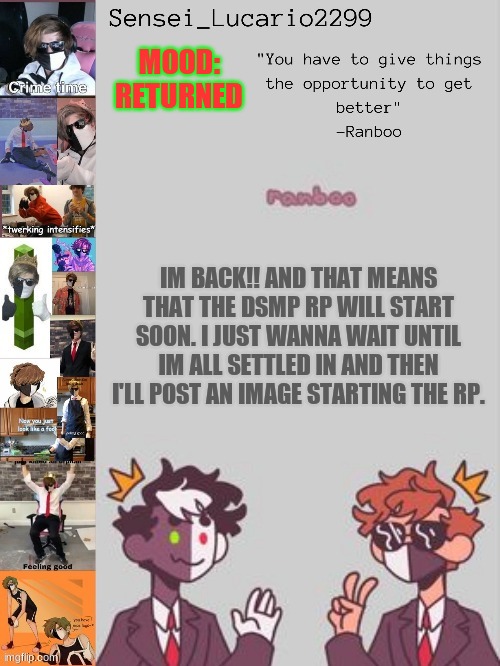 What's been going on? | MOOD: RETURNED; IM BACK!! AND THAT MEANS THAT THE DSMP RP WILL START SOON. I JUST WANNA WAIT UNTIL IM ALL SETTLED IN AND THEN I'LL POST AN IMAGE STARTING THE RP. | image tagged in ranboo temp thanks nro | made w/ Imgflip meme maker