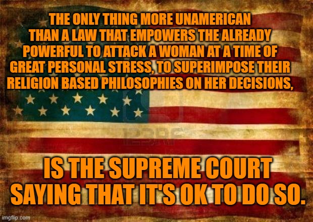 They destroyed the First Amendment firewall between religion and state. | THE ONLY THING MORE UNAMERICAN THAN A LAW THAT EMPOWERS THE ALREADY POWERFUL TO ATTACK A WOMAN AT A TIME OF GREAT PERSONAL STRESS, TO SUPERIMPOSE THEIR RELIGION BASED PHILOSOPHIES ON HER DECISIONS, IS THE SUPREME COURT SAYING THAT IT'S OK TO DO SO. | image tagged in politics | made w/ Imgflip meme maker