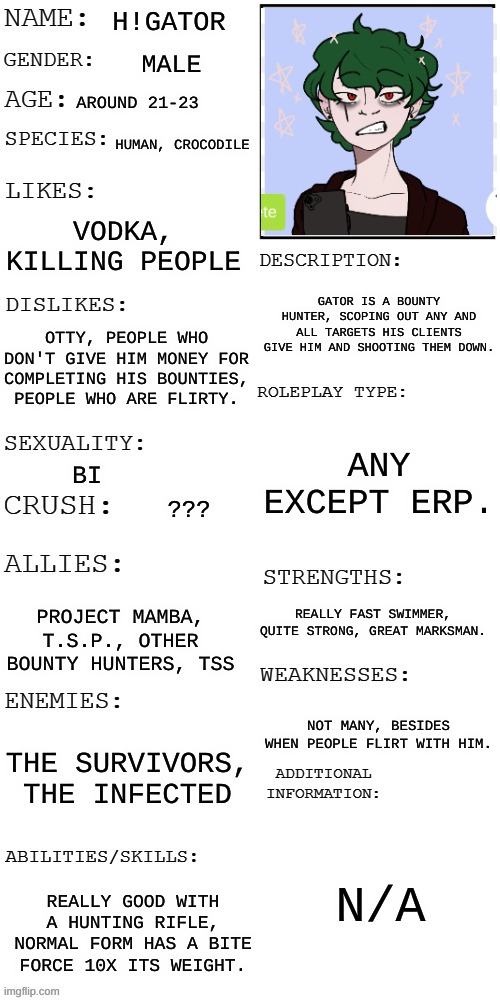 (Updated) Roleplay OC showcase | H!GATOR; MALE; AROUND 21-23; HUMAN, CROCODILE; VODKA, KILLING PEOPLE; GATOR IS A BOUNTY HUNTER, SCOPING OUT ANY AND ALL TARGETS HIS CLIENTS GIVE HIM AND SHOOTING THEM DOWN. OTTY, PEOPLE WHO DON'T GIVE HIM MONEY FOR COMPLETING HIS BOUNTIES, PEOPLE WHO ARE FLIRTY. ANY EXCEPT ERP. BI; ??? REALLY FAST SWIMMER, QUITE STRONG, GREAT MARKSMAN. PROJECT MAMBA, T.S.P., OTHER BOUNTY HUNTERS, TSS; NOT MANY, BESIDES WHEN PEOPLE FLIRT WITH HIM. THE SURVIVORS, THE INFECTED; N/A; REALLY GOOD WITH A HUNTING RIFLE, NORMAL FORM HAS A BITE FORCE 10X ITS WEIGHT. | image tagged in updated roleplay oc showcase | made w/ Imgflip meme maker