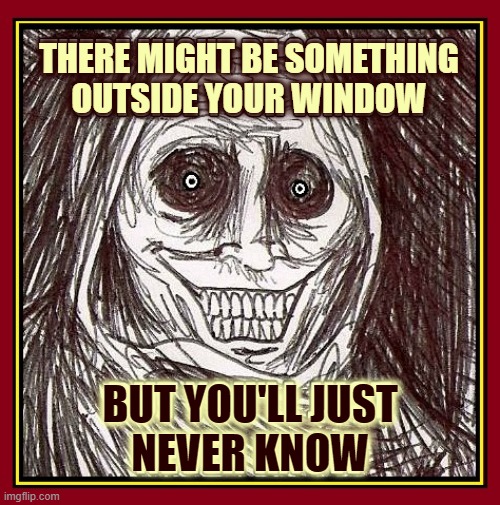 Halloween's just right around the corner... | THERE MIGHT BE SOMETHING
OUTSIDE YOUR WINDOW BUT YOU'LL JUST
NEVER KNOW | image tagged in vince vance,something,creepy,outside,your,window | made w/ Imgflip meme maker