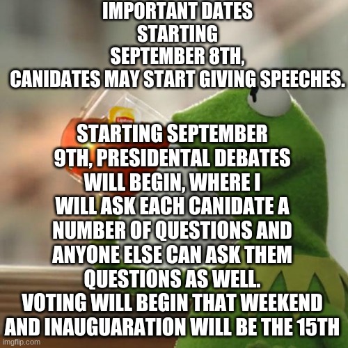 But That's None Of My Business Meme | IMPORTANT DATES
STARTING SEPTEMBER 8TH, CANIDATES MAY START GIVING SPEECHES. STARTING SEPTEMBER 9TH, PRESIDENTAL DEBATES WILL BEGIN, WHERE I WILL ASK EACH CANIDATE A NUMBER OF QUESTIONS AND ANYONE ELSE CAN ASK THEM QUESTIONS AS WELL.
VOTING WILL BEGIN THAT WEEKEND AND INAUGUARATION WILL BE THE 15TH | image tagged in memes,but that's none of my business,kermit the frog | made w/ Imgflip meme maker