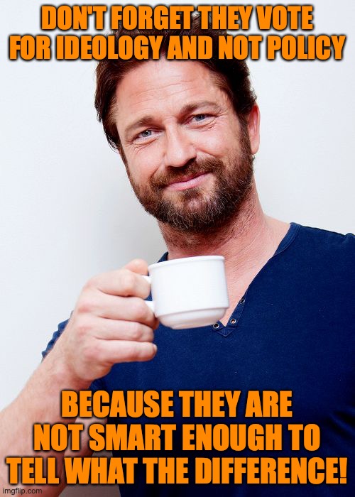 Gerard Butler Living Life And... | DON'T FORGET THEY VOTE FOR IDEOLOGY AND NOT POLICY BECAUSE THEY ARE NOT SMART ENOUGH TO TELL WHAT THE DIFFERENCE! | image tagged in gerard butler living life and | made w/ Imgflip meme maker