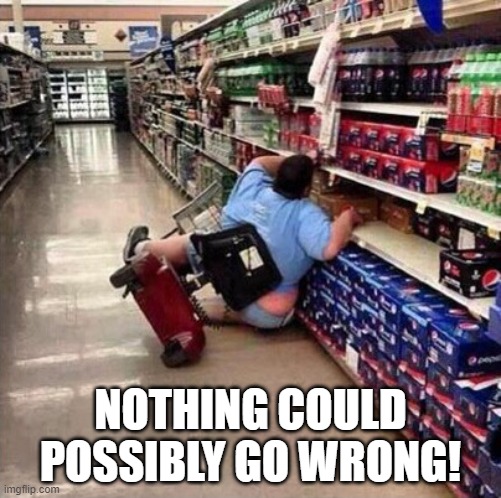 Nothing could possibly go wrong! | NOTHING COULD POSSIBLY GO WRONG! | image tagged in fat person falling over | made w/ Imgflip meme maker