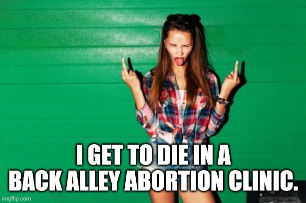 spoiled teen girl | I GET TO DIE IN A BACK ALLEY ABORTION CLINIC. | image tagged in spoiled teen girl | made w/ Imgflip meme maker