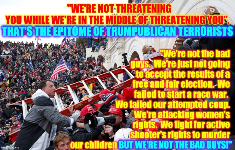 Bad Guys | "We're not the bad guys.  We're just not going to accept the results of a free and fair election.  We failed to start a race war.  We failed our attempted coup.  We're attacking women's rights.  We fight for active shooter's rights to murder our children but WE'RE NOT THE BAD GUYS!"; "WE'RE NOT THREATENING YOU WHILE WE'RE IN THE MIDDLE OF THREATENING YOU".  

THAT'S THE EPITOME OF TRUMPUBLICAN TERRORISTS; THAT'S THE EPITOME OF TRUMPUBLICAN TERRORISTS; BUT WE'RE NOT THE BAD GUYS!" | image tagged in qanon - insurrection - trump riot - sedition,clown car republicans,trumpublican terrorists,memes,scumbag republicans,terrorist | made w/ Imgflip meme maker