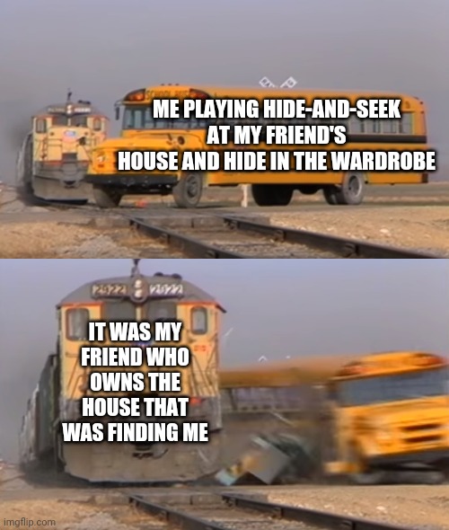 A train hitting a school bus | ME PLAYING HIDE-AND-SEEK AT MY FRIEND'S HOUSE AND HIDE IN THE WARDROBE; IT WAS MY FRIEND WHO OWNS THE HOUSE THAT WAS FINDING ME | image tagged in a train hitting a school bus | made w/ Imgflip meme maker