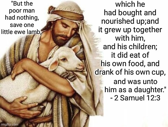 The Poor Shepherd and his pet Lamb | "But the poor man had nothing, save one little ewe lamb, which he had bought and nourished up;and it grew up together with him, and his children; it did eat of his own food, and drank of his own cup, and was unto him as a daughter." - 2 Samuel 12:3 | image tagged in bible verse | made w/ Imgflip meme maker