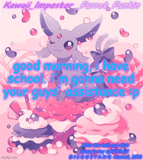 ye. sorry fur asking, im just... bad at math. everything else i can handle. | good morning, i have school. i'm gonna need your guys' assistance :p | image tagged in kawaii's espeon announcement | made w/ Imgflip meme maker