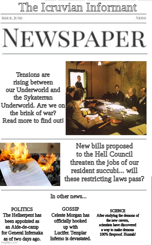 Another issue of the Icruvian Informant. This one is a bit more political than the last one. | The Icruvian Informant; Tensions are rising between our Underworld and the Sykaterran Underworld. Are we on the brink of war? Read more to find out! New bills proposed to the Hell Council threaten the jobs of our resident succubi... will these restricting laws pass? In other news... SCIENCE
After studying the demons of the new cavern, scientists have discovered a way to make demons 100% fireproof. Huzzah! GOSSIP
Celeste Morgan has officially hooked up with Lucifer. Templar Inferno is devastated. POLITICS
The Hellserpent has been appointed as an Aide-de-camp for General Infernaka as of two days ago. | image tagged in blank newspaper | made w/ Imgflip meme maker