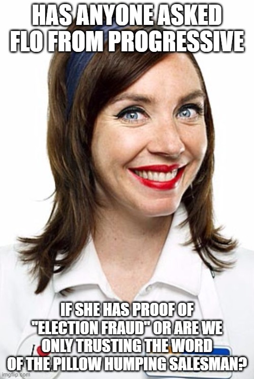 Flo from Progressive  | HAS ANYONE ASKED FLO FROM PROGRESSIVE; IF SHE HAS PROOF OF "ELECTION FRAUD" OR ARE WE ONLY TRUSTING THE WORD OF THE PILLOW HUMPING SALESMAN? | image tagged in flo from progressive | made w/ Imgflip meme maker