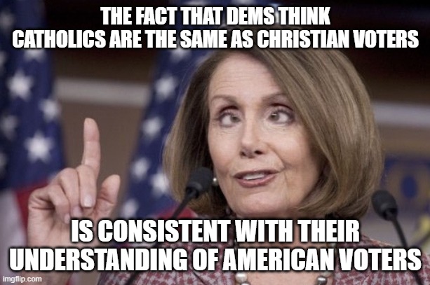 Nancy pelosi | THE FACT THAT DEMS THINK CATHOLICS ARE THE SAME AS CHRISTIAN VOTERS IS CONSISTENT WITH THEIR UNDERSTANDING OF AMERICAN VOTERS | image tagged in nancy pelosi | made w/ Imgflip meme maker