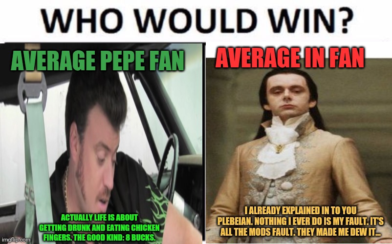 What is best in life? | AVERAGE IN FAN; AVERAGE PEPE FAN; I ALREADY EXPLAINED IN TO YOU PLEBEIAN. NOTHING I EVER DO IS MY FAULT. IT'S ALL THE MODS FAULT. THEY MADE ME DEW IT... ACTUALLY LIFE IS ABOUT GETTING DRUNK AND EATING CHICKEN FINGERS. THE GOOD KIND: 8 BUCKS. | image tagged in pepe the frog,victorian scumbag,who would win,imgflip,president | made w/ Imgflip meme maker