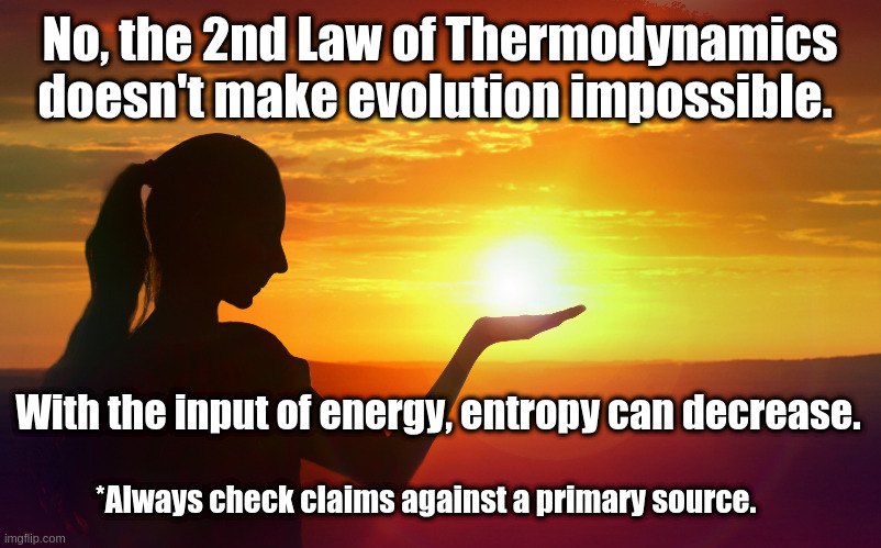 2nd Law of Thermodynamics | No, the 2nd Law of Thermodynamics doesn't make evolution impossible. With the input of energy, entropy can decrease. *Always check claims against a primary source. | image tagged in 2nd law | made w/ Imgflip meme maker