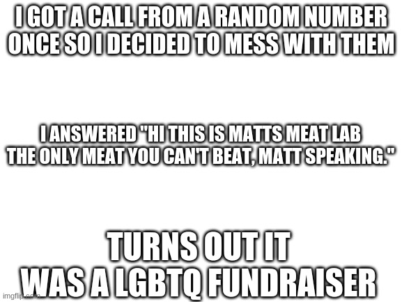 Blank White Template | I GOT A CALL FROM A RANDOM NUMBER ONCE SO I DECIDED TO MESS WITH THEM; I ANSWERED "HI THIS IS MATTS MEAT LAB THE ONLY MEAT YOU CAN'T BEAT, MATT SPEAKING."; TURNS OUT IT WAS A LGBTQ FUNDRAISER | image tagged in blank white template | made w/ Imgflip meme maker