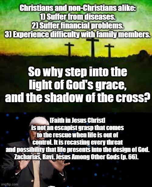 I don't know what to title this! | Christians and non-Christians alike:
1) Suffer from diseases. 2) Suffer financial problems.
3) Experience difficulty with family members. So why step into the light of God's grace, and the shadow of the cross? [Faith in Jesus Christ] is not an escapist grasp that comes to the rescue when life is out of control. It is recasting every threat and possibility that life presents into the design of God.
Zacharias, Ravi. Jesus Among Other Gods (p. 66). | image tagged in christianity,christian | made w/ Imgflip meme maker