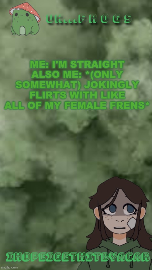 pretty sure- i- | ME: I'M STRAIGHT
ALSO ME: *(ONLY SOMEWHAT) JOKINGLY FLIRTS WITH LIKE ALL OF MY FEMALE FRENS* | image tagged in ihopeigethitbyacar | made w/ Imgflip meme maker