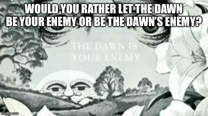 The Dawn is your enemy | WOULD YOU RATHER LET THE DAWN BE YOUR ENEMY OR BE THE DAWN’S ENEMY? | image tagged in the dawn is your enemy | made w/ Imgflip meme maker