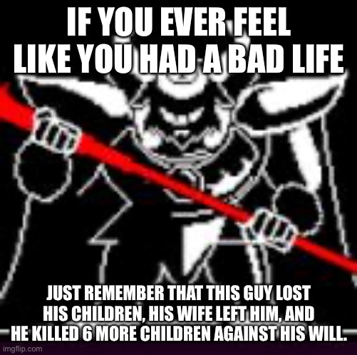 Asgore | IF YOU EVER FEEL LIKE YOU HAD A BAD LIFE; JUST REMEMBER THAT THIS GUY LOST HIS CHILDREN, HIS WIFE LEFT HIM, AND HE KILLED 6 MORE CHILDREN AGAINST HIS WILL. | image tagged in asgore | made w/ Imgflip meme maker